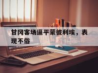 星空体育电脑版-包含甘冈客场逼平蒙彼利埃，表现不俗的词条