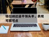 星空APP-关于格拉纳达逼平领头羊，表现可圈可点的信息