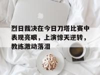 星空体育APP-烈日裁决在今日刀塔比赛中表现亮眼，上演惊天逆转，教练激动落泪