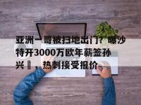 星空体育全站-包含亚洲一哥被扫地出门？曝沙特开3000万欧年薪签孙兴慜，热刺接受报价的词条