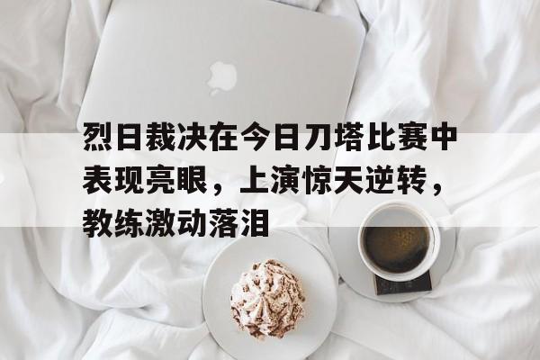 烈日裁决在今日刀塔比赛中表现亮眼，上演惊天逆转，教练激动落泪